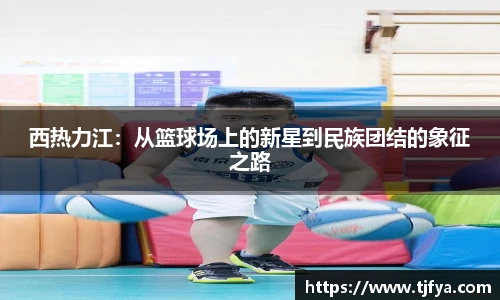 西热力江：从篮球场上的新星到民族团结的象征之路